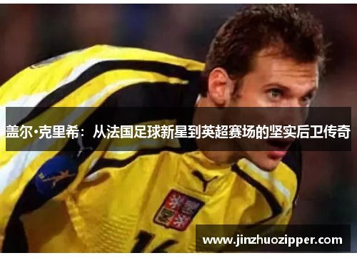 盖尔·克里希：从法国足球新星到英超赛场的坚实后卫传奇