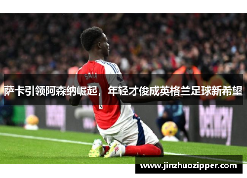 萨卡引领阿森纳崛起，年轻才俊成英格兰足球新希望
