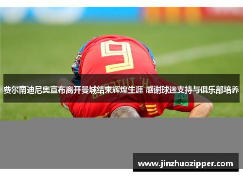 费尔南迪尼奥宣布离开曼城结束辉煌生涯 感谢球迷支持与俱乐部培养