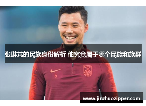 张琳芃的民族身份解析 他究竟属于哪个民族和族群