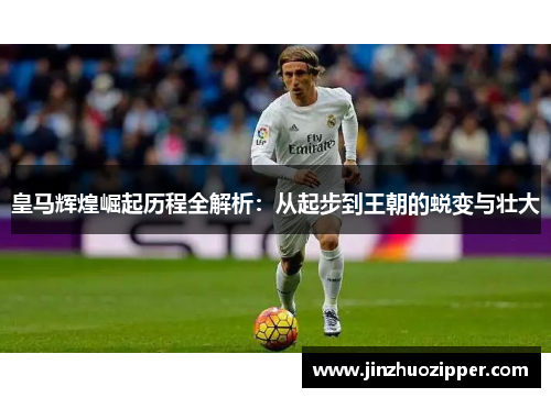 皇马辉煌崛起历程全解析：从起步到王朝的蜕变与壮大