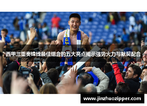 西甲三重奏锋线最佳组合的五大亮点揭示强势火力与默契配合