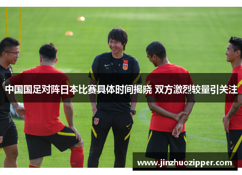 中国国足对阵日本比赛具体时间揭晓 双方激烈较量引关注