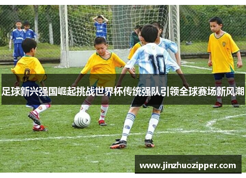 足球新兴强国崛起挑战世界杯传统强队引领全球赛场新风潮